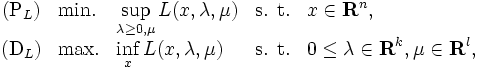 
\begin{array}{cllll}
(\mbox{P}_{L}) & \mbox{min.} 
 & \displaystyle \sup_{\lambda\ge{0},\mu} L(x, \lambda, \mu) 
 & \mbox{s. t.} & \displaystyle{x \in {\mathbf{R}^n}}, \\
(\mbox{D}_{L}) & \mbox{max.}
 & \displaystyle \inf_{x} L(x,\lambda,\mu)
 & \mbox{s. t.} 
 & \displaystyle{0 \le \lambda \in {\mathbf{R}^{k}}}, 
 \displaystyle \mu \in {\mathbf{R}^{l}}, 
\end{array}
