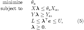 \begin{array}{rlll}
 \mbox{minimize} & & \theta_a 
 \\
 \mbox{subject to} & & X \boldsymbol{\lambda} \leq \theta_a X_a, 
 \\
 & & Y \boldsymbol{\lambda} \geq Y_a, 
 \\ 
 & & L \leq \boldsymbol{\lambda}^{\top} \boldsymbol{e} \leq U, 
 & \qquad (5)\\
 & & \boldsymbol{\lambda} \geq \boldsymbol{0}. 
\end{array}\, 