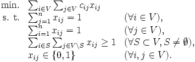 \begin{array}{rll}
\mbox{min.} & \sum_{i \in V} \sum_{j \in V}c_{ij} x_{ij}& \\
\mbox{s. t.} & \sum_{j=1}^n x_{ij} = 1 & (\forall i \in V), \\
& \sum_{i=1}^n x_{ij} = 1 & (\forall j \in V), \\
& \sum_{i \in S} \sum_{j \in V \setminus S} x_{ij} \geq 1 
 & (\forall S \subset V, S \neq \emptyset),\\
& x_{ij} \in \{ 0, 1 \}& (\forall i, j \in V).
\end{array}\, 