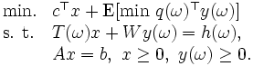 \begin{array}{ll}
\mbox{min.} & c^{\top}x+
 \mbox{E} [\mbox{min}\ q(\omega)^{\top}y(\omega)] \\
\mbox{s. t.}& T(\omega)x+Wy(\omega)=h(\omega), \\
 & Ax=b,\ x\ge 0,\ y(\omega)\ge 0.\\
\end{array}\, 